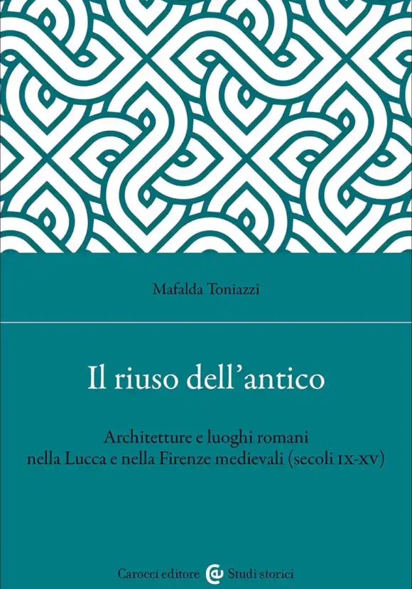 Riuso Dell'antico. Architetture E Luoghi Romani Nella Lucca E Nella Firenze Medievali (secoli Ix-xv)